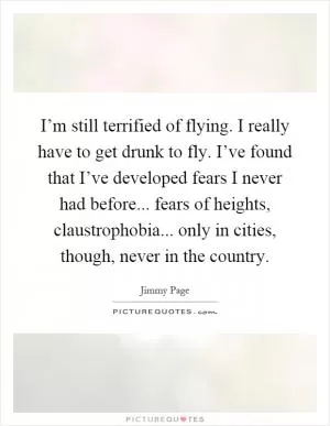 I’m still terrified of flying. I really have to get drunk to fly. I’ve found that I’ve developed fears I never had before... fears of heights, claustrophobia... only in cities, though, never in the country Picture Quote #1