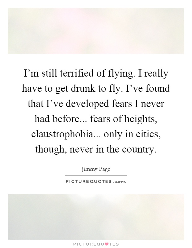 I'm still terrified of flying. I really have to get drunk to fly. I've found that I've developed fears I never had before... fears of heights, claustrophobia... only in cities, though, never in the country Picture Quote #1