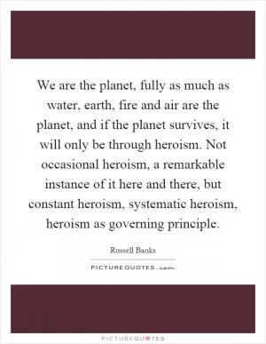 We are the planet, fully as much as water, earth, fire and air are the planet, and if the planet survives, it will only be through heroism. Not occasional heroism, a remarkable instance of it here and there, but constant heroism, systematic heroism, heroism as governing principle Picture Quote #1