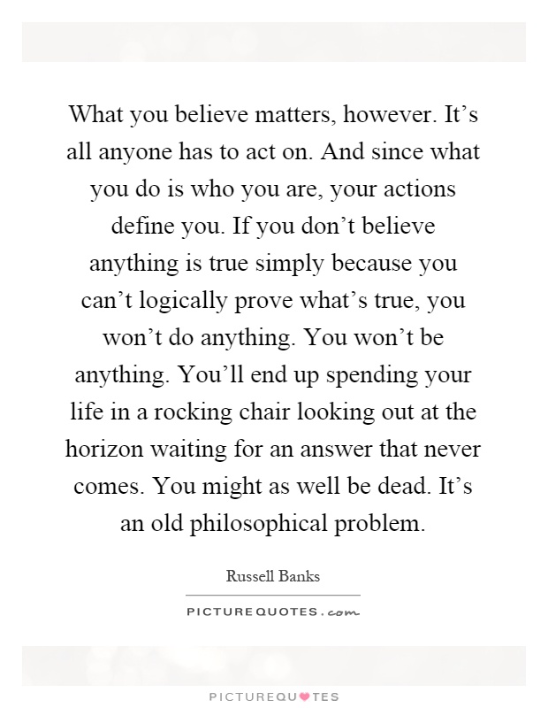 What you believe matters, however. It's all anyone has to act on. And since what you do is who you are, your actions define you. If you don't believe anything is true simply because you can't logically prove what's true, you won't do anything. You won't be anything. You'll end up spending your life in a rocking chair looking out at the horizon waiting for an answer that never comes. You might as well be dead. It's an old philosophical problem Picture Quote #1