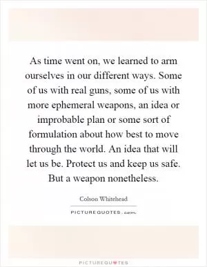 As time went on, we learned to arm ourselves in our different ways. Some of us with real guns, some of us with more ephemeral weapons, an idea or improbable plan or some sort of formulation about how best to move through the world. An idea that will let us be. Protect us and keep us safe. But a weapon nonetheless Picture Quote #1