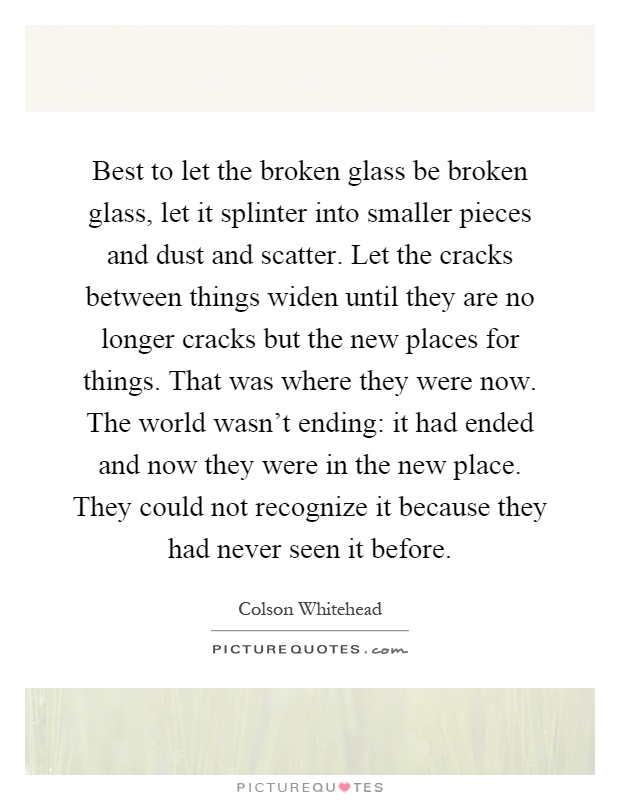 Best to let the broken glass be broken glass, let it splinter into smaller pieces and dust and scatter. Let the cracks between things widen until they are no longer cracks but the new places for things. That was where they were now. The world wasn't ending: it had ended and now they were in the new place. They could not recognize it because they had never seen it before Picture Quote #1