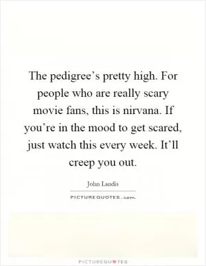 The pedigree’s pretty high. For people who are really scary movie fans, this is nirvana. If you’re in the mood to get scared, just watch this every week. It’ll creep you out Picture Quote #1