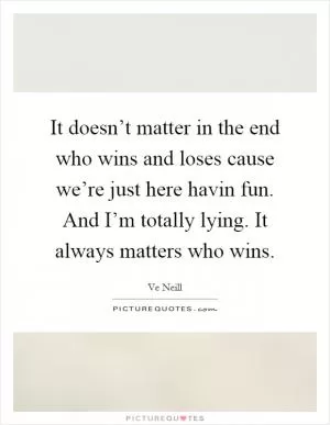 It doesn’t matter in the end who wins and loses cause we’re just here havin fun. And I’m totally lying. It always matters who wins Picture Quote #1