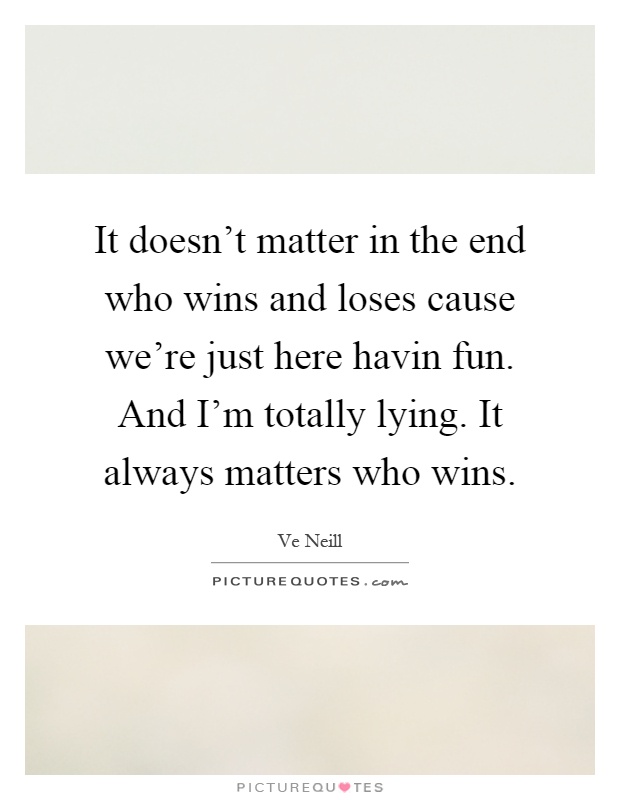 It doesn't matter in the end who wins and loses cause we're just here havin fun. And I'm totally lying. It always matters who wins Picture Quote #1