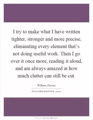 I try to make what I have written tighter, stronger and more precise, eliminating every element that’s not doing useful work. Then I go over it once more, reading it aloud, and am always amazed at how much clutter can still be cut Picture Quote #1