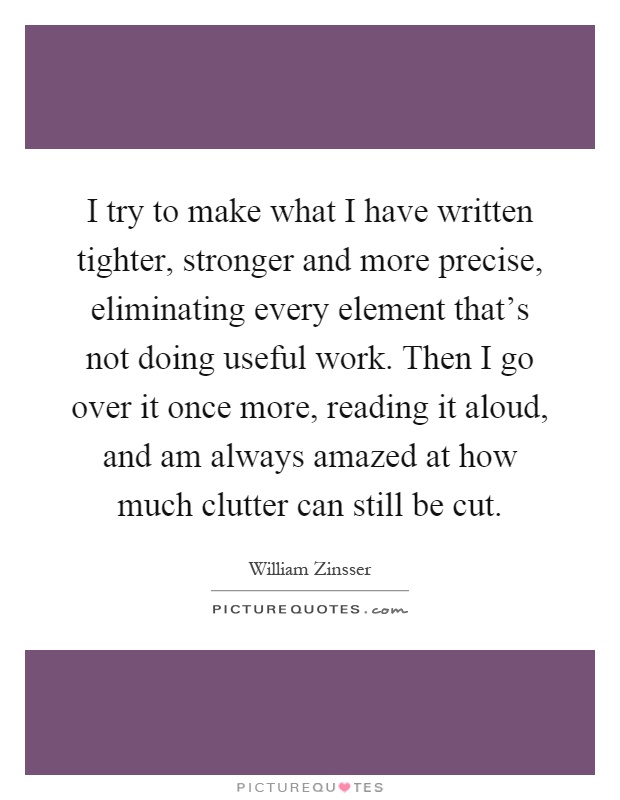 I try to make what I have written tighter, stronger and more precise, eliminating every element that's not doing useful work. Then I go over it once more, reading it aloud, and am always amazed at how much clutter can still be cut Picture Quote #1