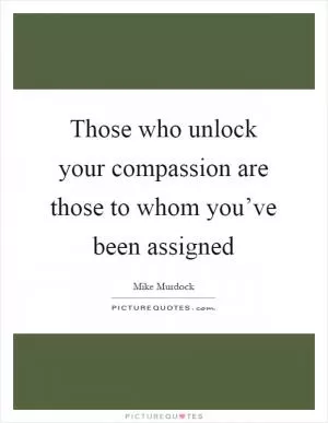 Those who unlock your compassion are those to whom you’ve been assigned Picture Quote #1