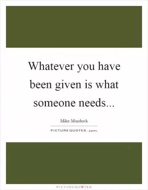 Whatever you have been given is what someone needs Picture Quote #1