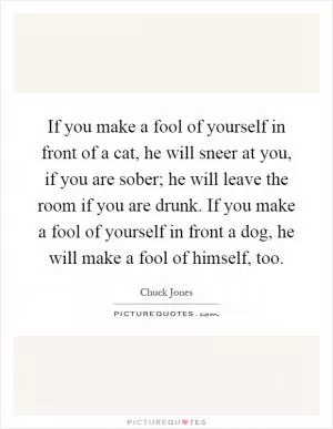 If you make a fool of yourself in front of a cat, he will sneer at you, if you are sober; he will leave the room if you are drunk. If you make a fool of yourself in front a dog, he will make a fool of himself, too Picture Quote #1