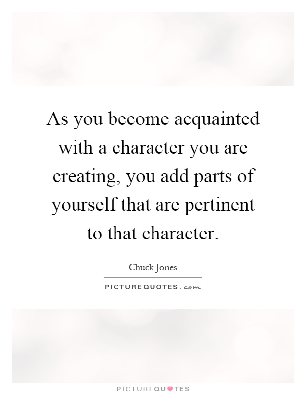 As you become acquainted with a character you are creating, you add parts of yourself that are pertinent to that character Picture Quote #1