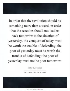In order that the revolution should be something more than a word, in order that the reaction should not lead us back tomorrow to the situation of yesterday, the conquest of today must be worth the trouble of defending; the poor of yesterday must be worth the trouble of defending; the poor of yesterday must not be poor tomorrow Picture Quote #1