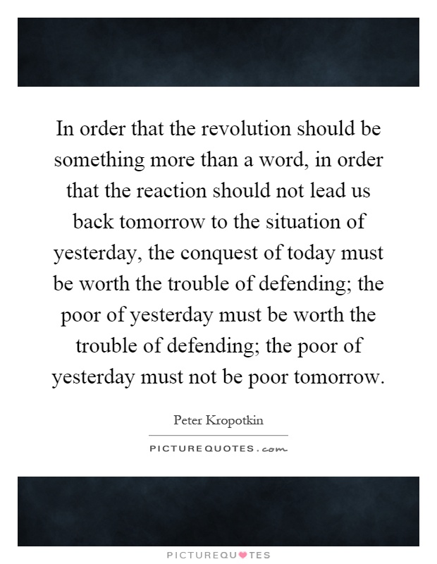 In order that the revolution should be something more than a word, in order that the reaction should not lead us back tomorrow to the situation of yesterday, the conquest of today must be worth the trouble of defending; the poor of yesterday must be worth the trouble of defending; the poor of yesterday must not be poor tomorrow Picture Quote #1