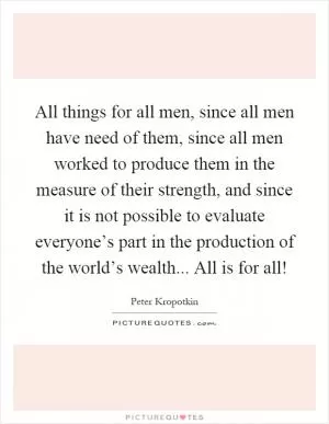 All things for all men, since all men have need of them, since all men worked to produce them in the measure of their strength, and since it is not possible to evaluate everyone’s part in the production of the world’s wealth... All is for all! Picture Quote #1