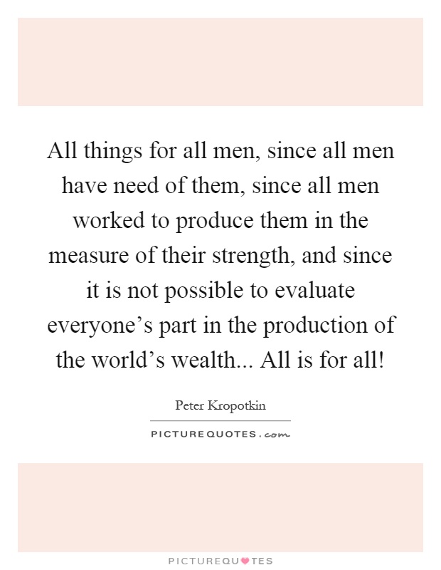 All things for all men, since all men have need of them, since all men worked to produce them in the measure of their strength, and since it is not possible to evaluate everyone's part in the production of the world's wealth... All is for all! Picture Quote #1