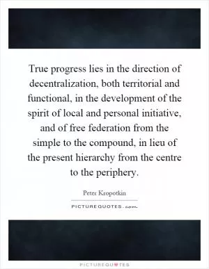 True progress lies in the direction of decentralization, both territorial and functional, in the development of the spirit of local and personal initiative, and of free federation from the simple to the compound, in lieu of the present hierarchy from the centre to the periphery Picture Quote #1