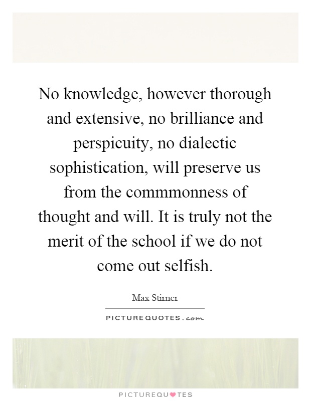 No knowledge, however thorough and extensive, no brilliance and perspicuity, no dialectic sophistication, will preserve us from the commmonness of thought and will. It is truly not the merit of the school if we do not come out selfish Picture Quote #1