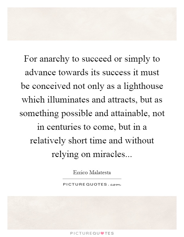 For anarchy to succeed or simply to advance towards its success it must be conceived not only as a lighthouse which illuminates and attracts, but as something possible and attainable, not in centuries to come, but in a relatively short time and without relying on miracles Picture Quote #1