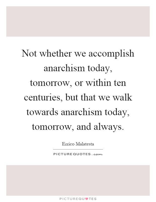 Not whether we accomplish anarchism today, tomorrow, or within ten centuries, but that we walk towards anarchism today, tomorrow, and always Picture Quote #1