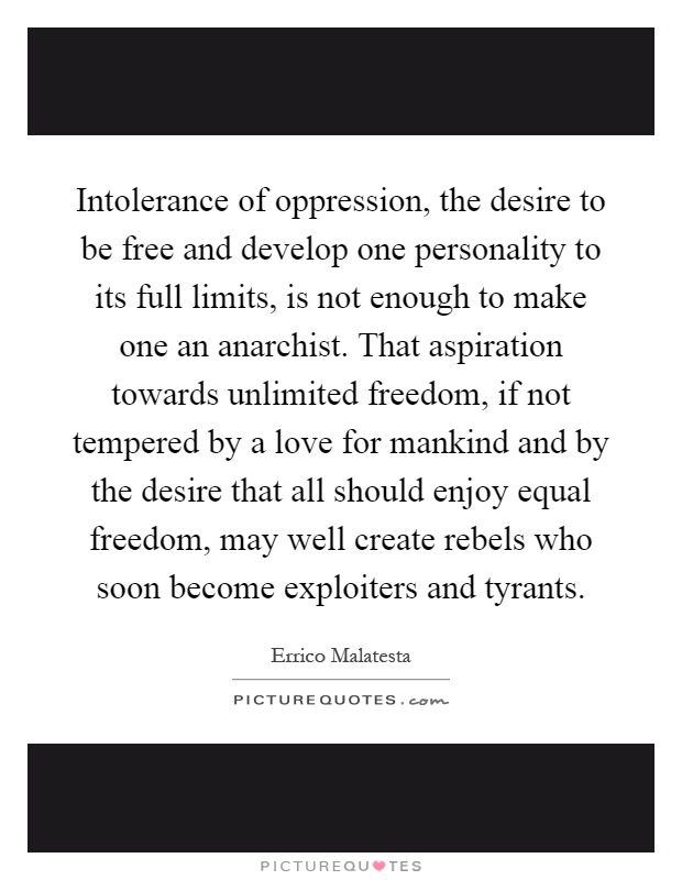 Intolerance of oppression, the desire to be free and develop one personality to its full limits, is not enough to make one an anarchist. That aspiration towards unlimited freedom, if not tempered by a love for mankind and by the desire that all should enjoy equal freedom, may well create rebels who soon become exploiters and tyrants Picture Quote #1