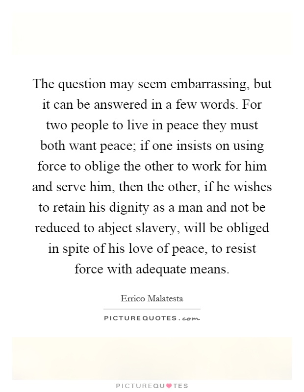 The question may seem embarrassing, but it can be answered in a few words. For two people to live in peace they must both want peace; if one insists on using force to oblige the other to work for him and serve him, then the other, if he wishes to retain his dignity as a man and not be reduced to abject slavery, will be obliged in spite of his love of peace, to resist force with adequate means Picture Quote #1