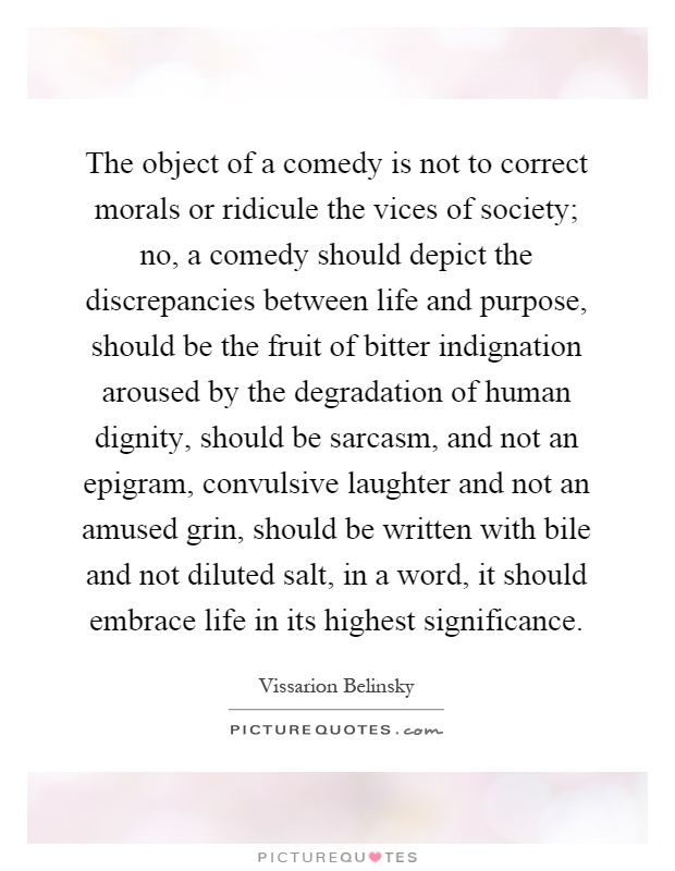 The object of a comedy is not to correct morals or ridicule the vices of society; no, a comedy should depict the discrepancies between life and purpose, should be the fruit of bitter indignation aroused by the degradation of human dignity, should be sarcasm, and not an epigram, convulsive laughter and not an amused grin, should be written with bile and not diluted salt, in a word, it should embrace life in its highest significance Picture Quote #1