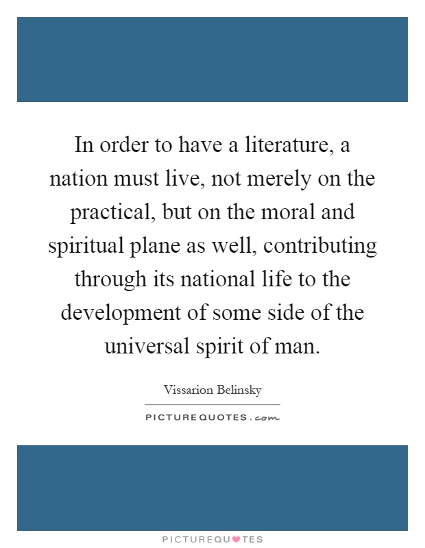 In order to have a literature, a nation must live, not merely on the practical, but on the moral and spiritual plane as well, contributing through its national life to the development of some side of the universal spirit of man Picture Quote #1