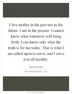 I live neither in the past nor in the future. I am in the present. I cannot know what tomorrow will bring forth. I can know only what the truth is for me today. That is what I am called upon to serve, and I serve it in all lucidity Picture Quote #1