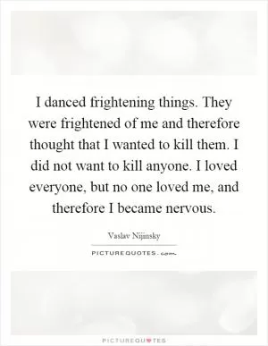 I danced frightening things. They were frightened of me and therefore thought that I wanted to kill them. I did not want to kill anyone. I loved everyone, but no one loved me, and therefore I became nervous Picture Quote #1