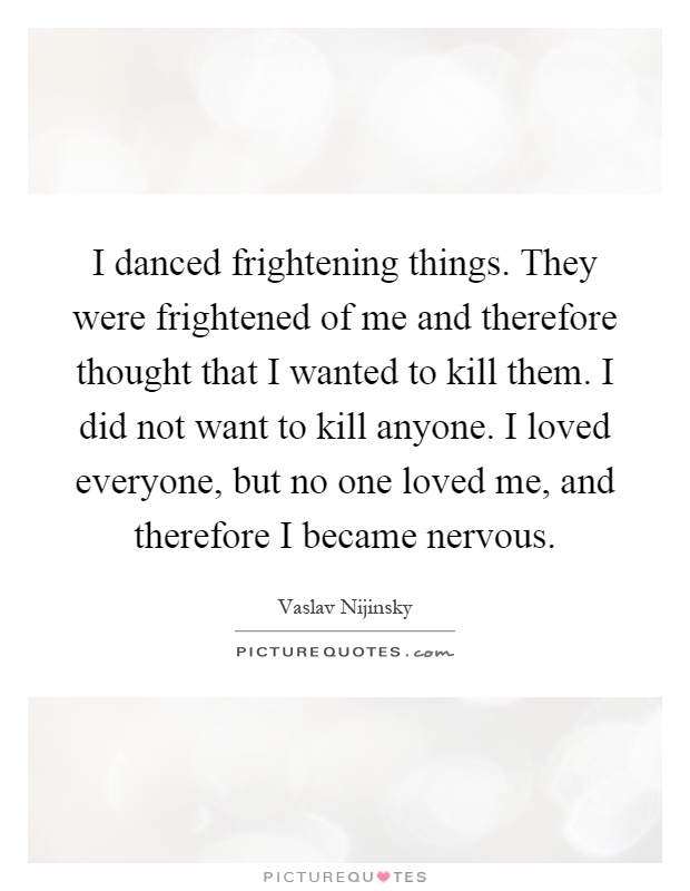 I danced frightening things. They were frightened of me and therefore thought that I wanted to kill them. I did not want to kill anyone. I loved everyone, but no one loved me, and therefore I became nervous Picture Quote #1