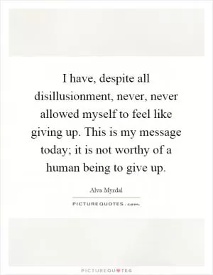I have, despite all disillusionment, never, never allowed myself to feel like giving up. This is my message today; it is not worthy of a human being to give up Picture Quote #1