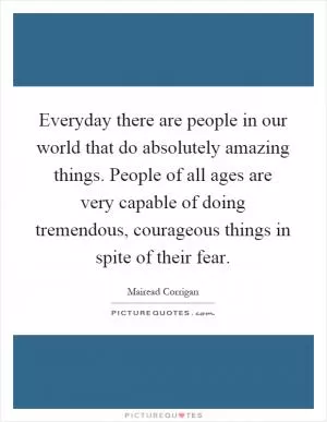 Everyday there are people in our world that do absolutely amazing things. People of all ages are very capable of doing tremendous, courageous things in spite of their fear Picture Quote #1