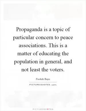 Propaganda is a topic of particular concern to peace associations. This is a matter of educating the population in general, and not least the voters Picture Quote #1