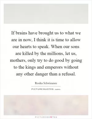 If brains have brought us to what we are in now, I think it is time to allow our hearts to speak. When our sons are killed by the millions, let us, mothers, only try to do good by going to the kings and emperors without any other danger than a refusal Picture Quote #1