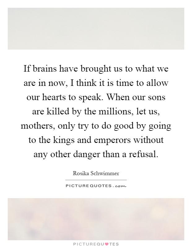 If brains have brought us to what we are in now, I think it is time to allow our hearts to speak. When our sons are killed by the millions, let us, mothers, only try to do good by going to the kings and emperors without any other danger than a refusal Picture Quote #1