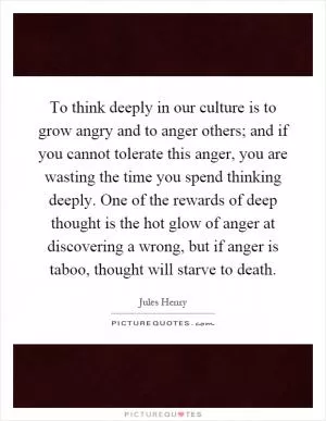 To think deeply in our culture is to grow angry and to anger others; and if you cannot tolerate this anger, you are wasting the time you spend thinking deeply. One of the rewards of deep thought is the hot glow of anger at discovering a wrong, but if anger is taboo, thought will starve to death Picture Quote #1