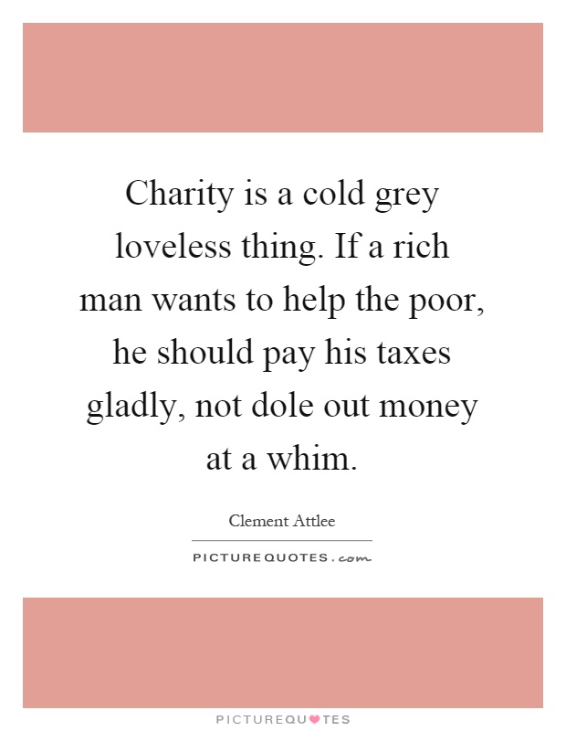 Charity is a cold grey loveless thing. If a rich man wants to help the poor, he should pay his taxes gladly, not dole out money at a whim Picture Quote #1