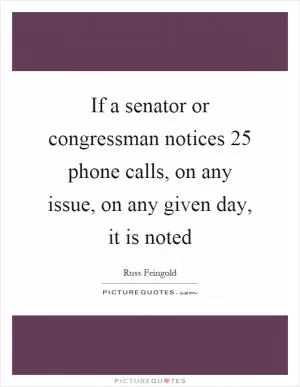 If a senator or congressman notices 25 phone calls, on any issue, on any given day, it is noted Picture Quote #1