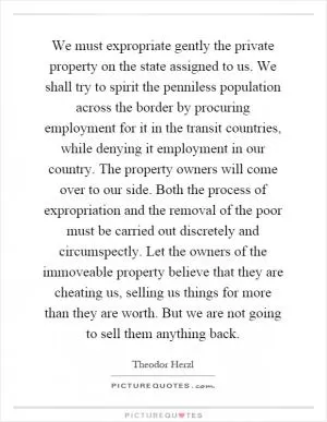 We must expropriate gently the private property on the state assigned to us. We shall try to spirit the penniless population across the border by procuring employment for it in the transit countries, while denying it employment in our country. The property owners will come over to our side. Both the process of expropriation and the removal of the poor must be carried out discretely and circumspectly. Let the owners of the immoveable property believe that they are cheating us, selling us things for more than they are worth. But we are not going to sell them anything back Picture Quote #1