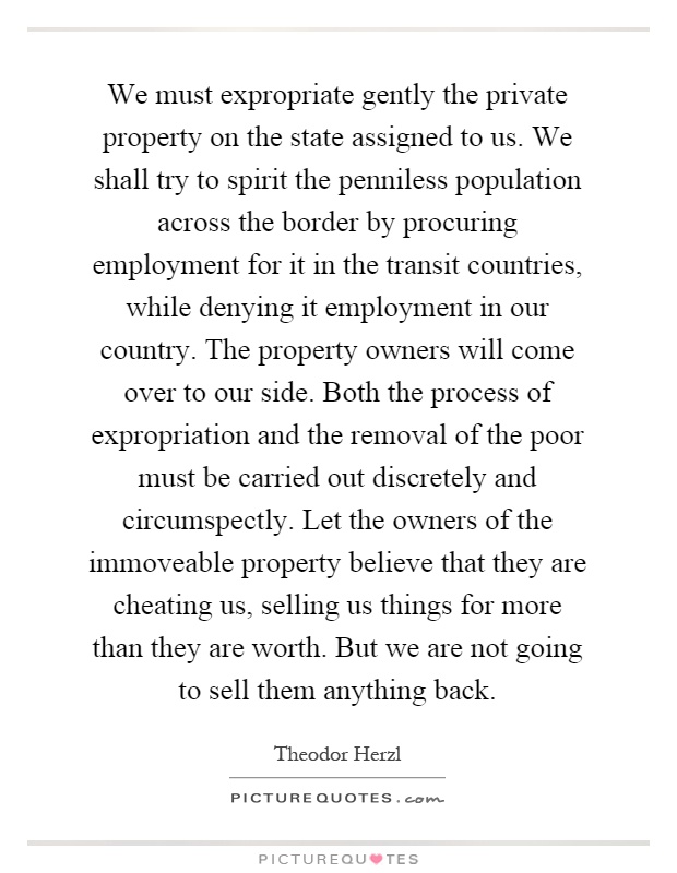 We must expropriate gently the private property on the state assigned to us. We shall try to spirit the penniless population across the border by procuring employment for it in the transit countries, while denying it employment in our country. The property owners will come over to our side. Both the process of expropriation and the removal of the poor must be carried out discretely and circumspectly. Let the owners of the immoveable property believe that they are cheating us, selling us things for more than they are worth. But we are not going to sell them anything back Picture Quote #1