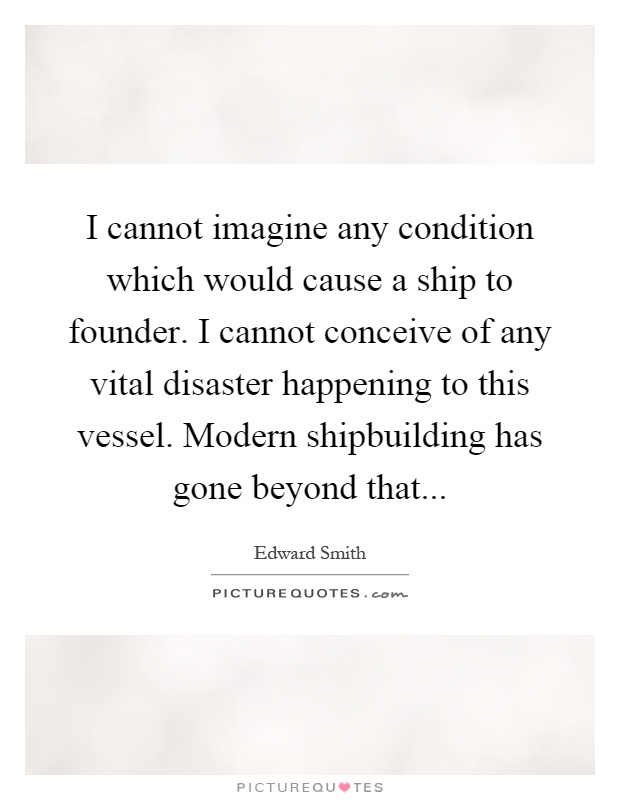 I cannot imagine any condition which would cause a ship to founder. I cannot conceive of any vital disaster happening to this vessel. Modern shipbuilding has gone beyond that Picture Quote #1