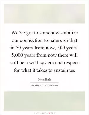 We’ve got to somehow stabilize our connection to nature so that in 50 years from now, 500 years, 5,000 years from now there will still be a wild system and respect for what it takes to sustain us Picture Quote #1