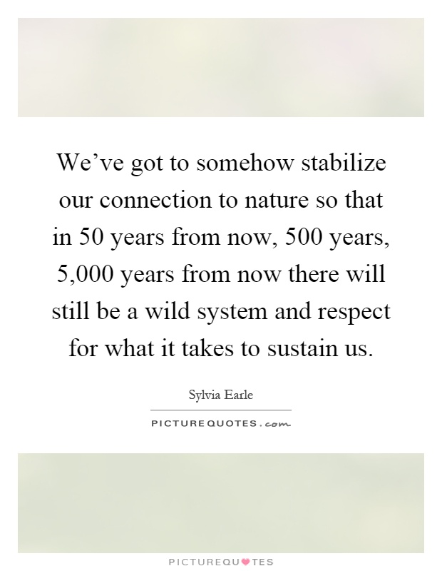 We've got to somehow stabilize our connection to nature so that in 50 years from now, 500 years, 5,000 years from now there will still be a wild system and respect for what it takes to sustain us Picture Quote #1