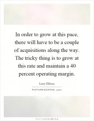 In order to grow at this pace, there will have to be a couple of acquisitions along the way. The tricky thing is to grow at this rate and maintain a 40 percent operating margin Picture Quote #1