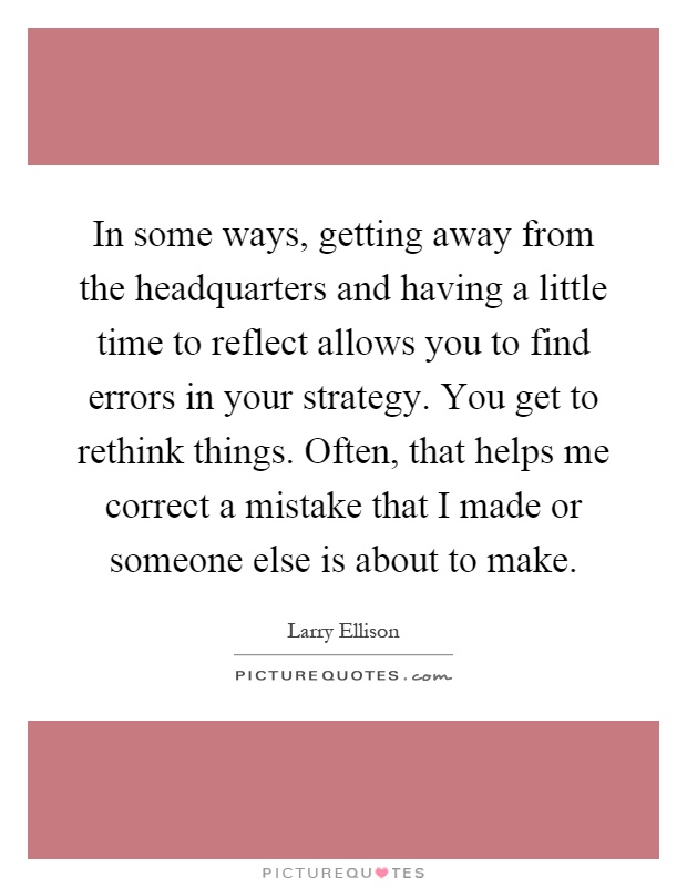 In some ways, getting away from the headquarters and having a little time to reflect allows you to find errors in your strategy. You get to rethink things. Often, that helps me correct a mistake that I made or someone else is about to make Picture Quote #1