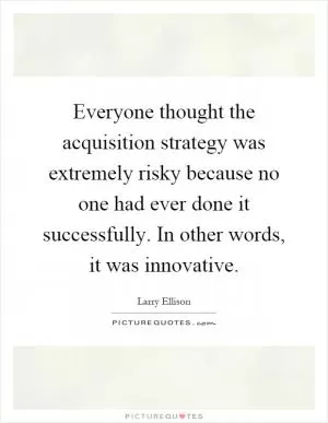 Everyone thought the acquisition strategy was extremely risky because no one had ever done it successfully. In other words, it was innovative Picture Quote #1