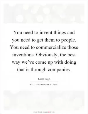 You need to invent things and you need to get them to people. You need to commercialize those inventions. Obviously, the best way we’ve come up with doing that is through companies Picture Quote #1