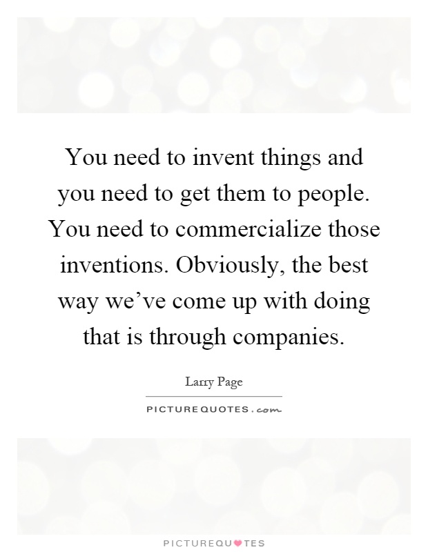 You need to invent things and you need to get them to people. You need to commercialize those inventions. Obviously, the best way we've come up with doing that is through companies Picture Quote #1
