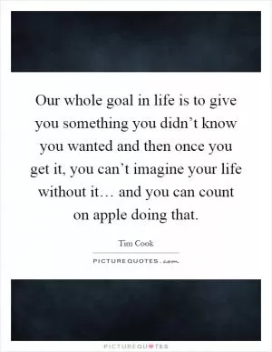 Our whole goal in life is to give you something you didn’t know you wanted and then once you get it, you can’t imagine your life without it… and you can count on apple doing that Picture Quote #1