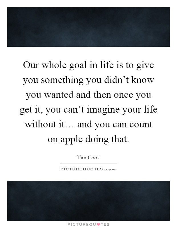 Our whole goal in life is to give you something you didn't know you wanted and then once you get it, you can't imagine your life without it… and you can count on apple doing that Picture Quote #1